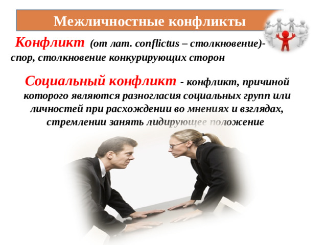 Межличностные конфликты  Конфликт  (от лат. conflictus – столкновение)- спор, столкновение конкурирующих сторон Социальный конфликт - конфликт, причиной которого являются разногласия социальных групп или личностей при расхождении во мнениях и взглядах, стремлении занять лидирующее положение