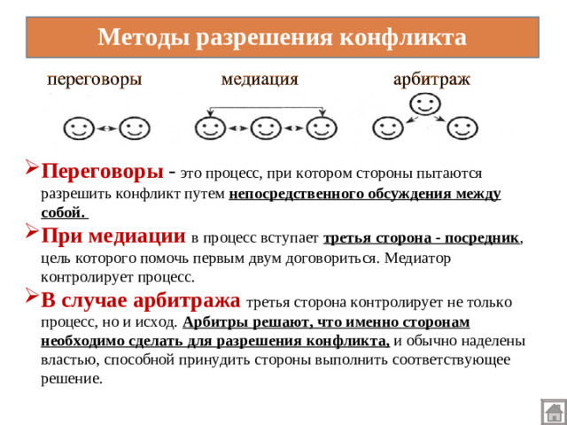 Переговоры - это процесс, при котором стороны пытаются разрешить конфликт путем непосредственного обсуждения между собой. При  медиации  в процесс вступает третья сторона - посредник , цель которого помочь первым двум договориться. Медиатор контролирует процесс. В случае арбитража  третья сторона контролирует не только процесс, но и исход. Арбитры решают, что именно сторонам необходимо сделать для разрешения конфликта,