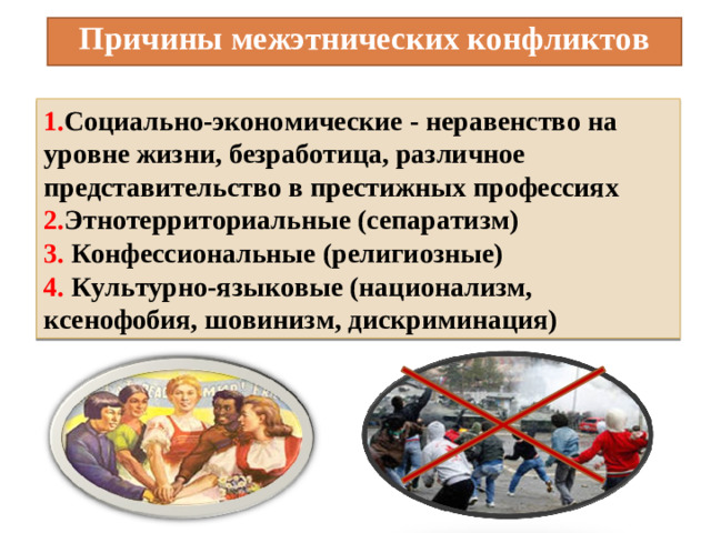 Причины межэтнических конфликтов 1. Социально-экономические - неравенство на уровне жизни, безработица, различное представительство в престижных профессиях 2. Этнотерриториальные (сепаратизм) 3. Конфессиональные (религиозные) 4. Культурно-языковые (национализм, ксенофобия, шовинизм, дискриминация)