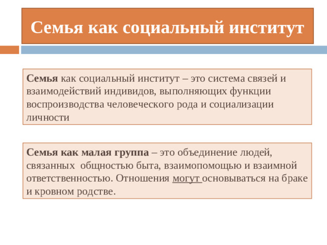 Семья как социальный институт Семья как социальный институт – это система связей и взаимодействий индивидов, выполняющих функции воспроизводства человеческого рода и социализации личности Семья как малая группа  – это объединение людей, связанных общностью быта, взаимопомощью и взаимной ответственностью. Отношения могут основываться на браке и кровном родстве.