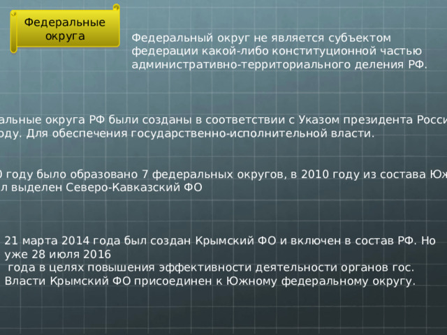 Федеральные округа Федеральный округ не является субъектом федерации какой-либо конституционной частью административно-территориального деления РФ. Федеральные округа РФ были созданы в соответствии с Указом президента России в 2000 году. Для обеспечения государственно-исполнительной власти. В 2000 году было образовано 7 федеральных округов, в 2010 году из состава Южного ФО был выделен Северо-Кавказский ФО 21 марта 2014 года был создан Крымский ФО и включен в состав РФ. Но уже 28 июля 2016  года в целях повышения эффективности деятельности органов гос. Власти Крымский ФО присоединен к Южному федеральному округу.