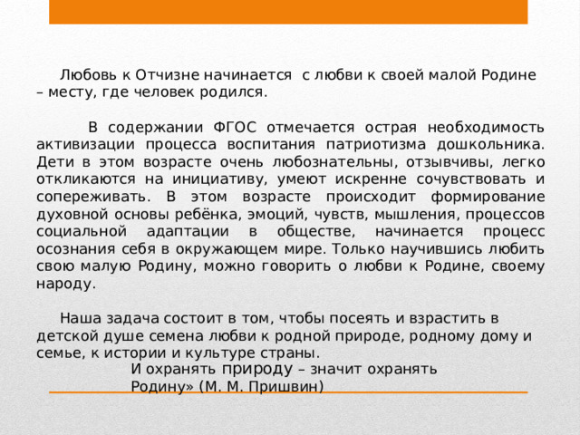 Любовь к Отчизне начинается  с любви к своей малой Родине – месту, где человек родился.  В содержании ФГОС отмечается острая необходимость активизации процесса воспитания патриотизма дошкольника. Дети в этом возрасте очень любознательны, отзывчивы, легко откликаются на инициативу, умеют искренне сочувствовать и сопереживать. В этом возрасте происходит формирование духовной основы ребёнка, эмоций, чувств, мышления, процессов социальной адаптации в обществе, начинается процесс осознания себя в окружающем мире. Только научившись любить свою малую Родину, можно говорить о любви к Родине, своему народу.       Наша задача состоит в том, чтобы посеять и взрастить в детской душе семена любви к родной природе, родному дому и семье, к истории и культуре страны. И охранять природу – значит охранять Родину» (М. М. Пришвин) 