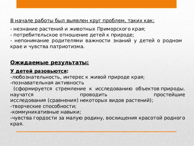 В начале работы был выявлен круг проблем, таких как:  - незнание растений и животных Приморского края; - потребительское отношение детей к природе; - непонимание родителями важности знаний у детей о родном крае и чувства патриотизма. Ожидаемые результаты:  У детей разовьются : -любознательность, интерес к живой природе края; -познавательная активность  (сформируется стремление к исследованию объектов природы. научатся проводить простейшие исследования (сравнения) некоторых видов растений); -творческие способности; -коммуникативные навыки; -чувства гордости за малую родину, восхищения красотой родного края.