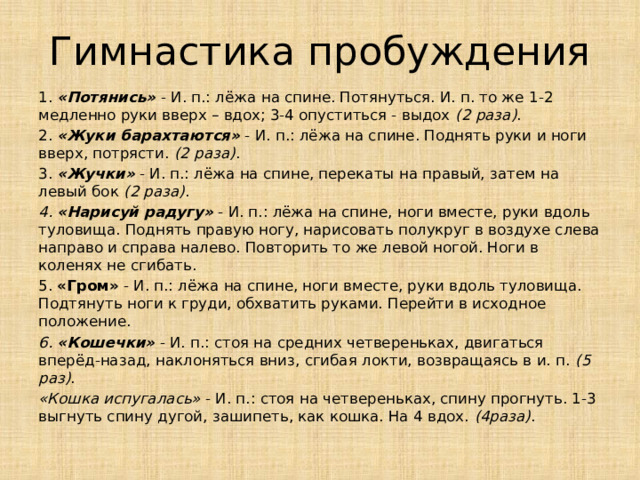 Гимнастика пробуждения 1.  «Потянись»   - И. п.: лёжа на спине. Потянуться. И. п. то же 1-2 медленно руки вверх – вдох; 3-4 опуститься - выдох  (2 раза) . 2.  «Жуки барахтаются»  - И. п.: лёжа на спине. Поднять руки и ноги вверх, потрясти.  (2 раза) . 3.  «Жучки»  - И. п.: лёжа на спине, перекаты на правый, затем на левый бок  (2 раза) . 4. «Нарисуй радугу»  - И. п.: лёжа на спине, ноги вместе, руки вдоль туловища. Поднять правую ногу, нарисовать полукруг в воздухе слева направо и справа налево. Повторить то же левой ногой. Ноги в коленях не сгибать. 5. «Гром» - И. п.: лёжа на спине, ноги вместе, руки вдоль туловища. Подтянуть ноги к груди, обхватить руками. Перейти в исходное положение. 6. «Кошечки»  - И. п.: стоя на средних четвереньках, двигаться вперёд-назад, наклоняться вниз, сгибая локти, возвращаясь в и. п.  (5 раз) . «Кошка испугалась»  - И. п.: стоя на четвереньках, спину прогнуть. 1-3 выгнуть спину дугой, зашипеть, как кошка. На 4 вдох.  (4раза) .