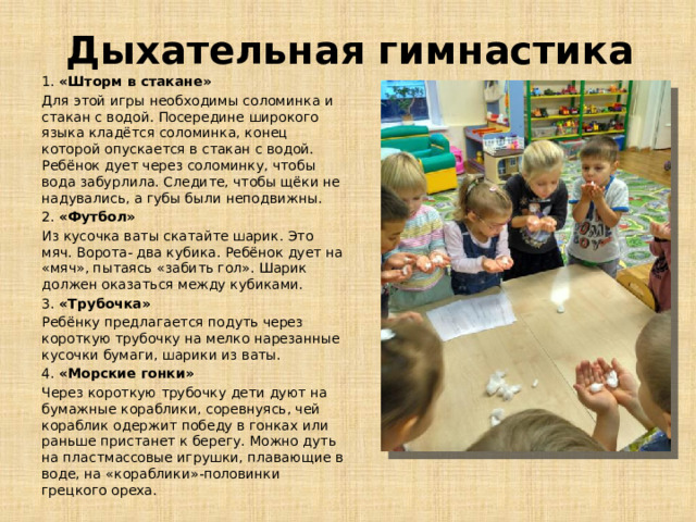 Дыхательная гимнастика 1. «Шторм в стакане» Для этой игры необходимы соломинка и стакан с водой. Посередине широкого языка кладётся соломинка, конец которой опускается в стакан с водой. Ребёнок дует через соломинку, чтобы вода забурлила. Следите, чтобы щёки не надувались, а губы были неподвижны. 2. «Футбол» Из кусочка ваты скатайте шарик. Это мяч. Ворота- два кубика. Ребёнок дует на «мяч», пытаясь «забить гол». Шарик должен оказаться между кубиками. 3. «Трубочка» Ребёнку предлагается подуть через короткую трубочку на мелко нарезанные кусочки бумаги, шарики из ваты. 4. «Морские гонки» Через короткую трубочку дети дуют на бумажные кораблики, соревнуясь, чей кораблик одержит победу в гонках или раньше пристанет к берегу. Можно дуть на пластмассовые игрушки, плавающие в воде, на «кораблики»-половинки грецкого ореха.