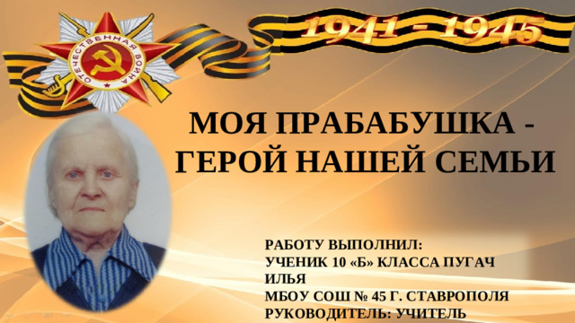 МОЯ ПРАБАБУШКА - ГЕРОЙ НАШЕЙ СЕМЬИ  РАБОТУ ВЫПОЛНИЛ: УЧЕНИК 10 «Б» КЛАССА ПУГАЧ ИЛЬЯ МБОУ СОШ № 45 Г. СТАВРОПОЛЯ РУКОВОДИТЕЛЬ: УЧИТЕЛЬ ИСТОРИИ ЁДА Е.Ф.