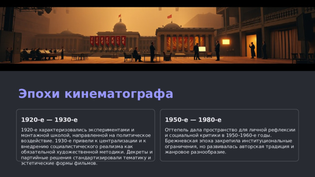 Эпохи кинематографа 1920-е — 1930-е 1950-е — 1980-е 1920-е характеризовались экспериментами и монтажной школой, направленной на политическое воздействие. 1930-е привели к централизации и к внедрению социалистического реализма как обязательной художественной методики. Декреты и партийные решения стандартизировали тематику и эстетические формы фильмов. Оттепель дала пространство для личной рефлексии и социальной критики в 1950–1960-е годы. Брежневская эпоха закрепила институциональные ограничения, но развивалась авторская традиция и жанровое разнообразие.