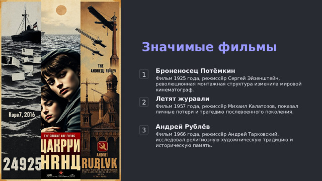 Значимые фильмы 1 Броненосец Потёмкин Фильм 1925 года, режиссёр Сергей Эйзенштейн, революционная монтажная структура изменила мировой кинематограф. 2 Летят журавли Фильм 1957 года, режиссёр Михаил Калатозов, показал личные потери и трагедию послевоенного поколения. 3 Андрей Рублёв Фильм 1966 года, режиссёр Андрей Тарковский, исследовал религиозную художническую традицию и историческую память.