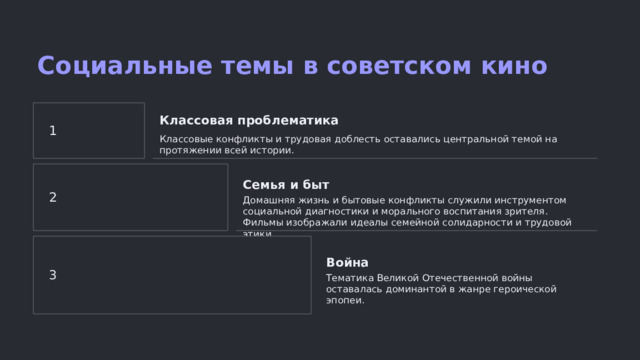 Социальные темы в советском кино Классовая проблематика 1 Классовые конфликты и трудовая доблесть оставались центральной темой на протяжении всей истории. Семья и быт 2 Домашняя жизнь и бытовые конфликты служили инструментом социальной диагностики и морального воспитания зрителя. Фильмы изображали идеалы семейной солидарности и трудовой этики. Война 3 Тематика Великой Отечественной войны оставалась доминантой в жанре героической эпопеи.