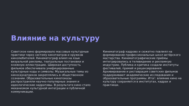 Влияние на культуру Советское кино формировало массовые культурные практики через систему кинотеатров и кружков кинолюбителей. Кинематограф влиял на язык визуальной рекламы, театральные постановки и книжную иллюстрацию. Широкая доступность фильмов обеспечивала унифицированные культурные коды и символы. Музыкальные темы из киносаундтреков закреплялись в общественном сознании. Образовательные кинопоказы распространяли научно-популярные знания и идеологические нарративы. В результате кино стало механизмом культурной интеграции и публичной коммуникации. Кинематограф кадрово и сюжетно повлиял на формирование профессиональных школ актёрского мастерства. Кинематографические приёмы интегрировались в телевидение и рекламную индустрию. Публика и критика создали институты фестивалей, премий и рецензирования. Архивирование и реставрация советских фильмов поддерживают академические исследования и образовательные программы. Итог: влияние кино на культуру сохраняется в институтах, кадрах и практиках.