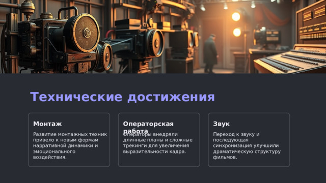 Технические достижения Монтаж Операторская работа Звук Развитие монтажных техник привело к новым формам нарративной динамики и эмоционального воздействия. Операторы внедряли длинные планы и сложные трекинги для увеличения выразительности кадра. Переход к звуку и последующая синхронизация улучшили драматическую структуру фильмов.