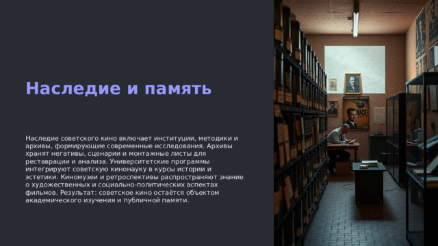 Наследие и память Наследие советского кино включает институции, методики и архивы, формирующие современные исследования. Архивы хранят негативы, сценарии и монтажные листы для реставрации и анализа. Университетские программы интегрируют советскую кинонауку в курсы истории и эстетики. Киномузеи и ретроспективы распространяют знание о художественных и социально-политических аспектах фильмов. Результат: советское кино остаётся объектом академического изучения и публичной памяти.
