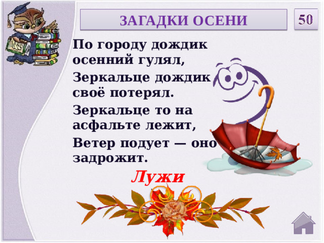 ЗАГАДКИ ОСЕНИ По городу дождик осенний гулял, Зеркальце дождик своё потерял. Зеркальце то на асфальте лежит, Ветер подует — оно задрожит. Лужи