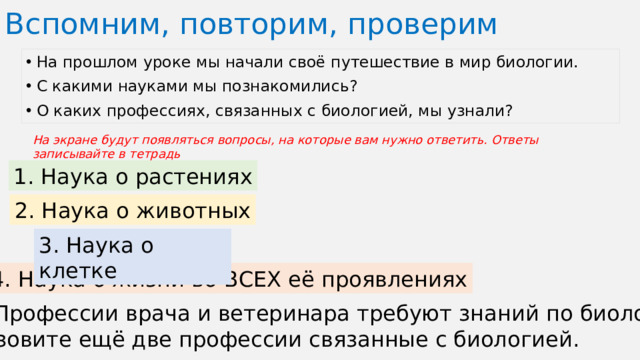 Вспомним, повторим, проверим На прошлом уроке мы начали своё путешествие в мир биологии. С какими науками мы познакомились? О каких профессиях, связанных с биологией, мы узнали? На экране будут появляться вопросы, на которые вам нужно ответить. Ответы записывайте в тетрадь 1. Наука о растениях 2. Наука о животных 3. Наука о клетке 4. Наука о жизни во ВСЕХ её проявлениях 5. Профессии врача и ветеринара требуют знаний по биологии. Назовите ещё две профессии связанные с биологией.