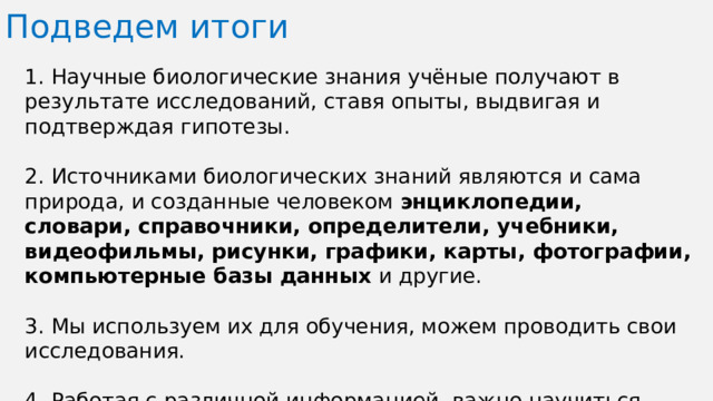 Подведем итоги 1. Научные биологические знания учёные получают в результате исследований, ставя опыты, выдвигая и подтверждая гипотезы. 2. Источниками биологических знаний являются и сама природа, и созданные человеком энциклопедии, словари, справочники, определители, учебники, видеофильмы, рисунки, графики, карты, фотографии, компьютерные базы данных и другие. 3. Мы используем их для обучения, можем проводить свои исследования. 4. Работая с различной информацией, важно научиться определять её достоверность, правдивость, научность.