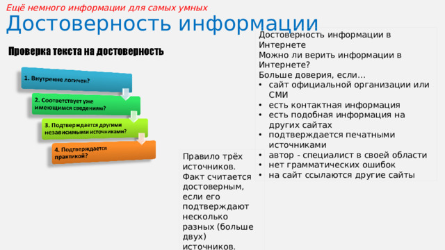Ещё немного информации для самых умных  Достоверность информации Достоверность информации в Интернете Можно ли верить информации в Интернете? Больше доверия, если… сайт официальной организации или СМИ есть контактная информация есть подобная информация на других сайтах подтверждается печатными источниками автор - специалист в своей области нет грамматических ошибок на сайт ссылаются другие сайты Правило трёх источников. Факт считается достоверным, если его подтверждают несколько разных (больше двух) источников.