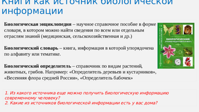 Книги как источник биологической информации Биологическая энциклопедия – научное справочное пособие в форме словаря, в котором можно найти сведения по всем или отдельным отраслям знаний (медицинская, сельскохозяйственная и др.) Биологический словарь – книга, информация в которой упорядочена по алфавиту или тематике. Биологический определитель – справочник по видам растений, животных, грибов. Например: «Определитель деревьев и кустарников», «Весенняя флора средней России», «Определитель бабочек» 1. Из какого источника еще можно получить биологическую информацию современному человеку? 2. Какие из источников биологической информации есть у вас дома?