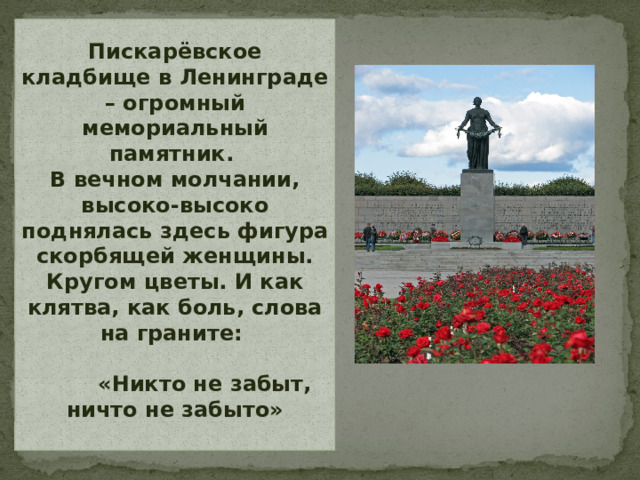 Пискарёвское кладбище в Ленинграде – огромный мемориальный памятник.  В вечном молчании, высоко-высоко поднялась здесь фигура скорбящей женщины. Кругом цветы. И как клятва, как боль, слова на граните:  «Никто не забыт, ничто не забыто»