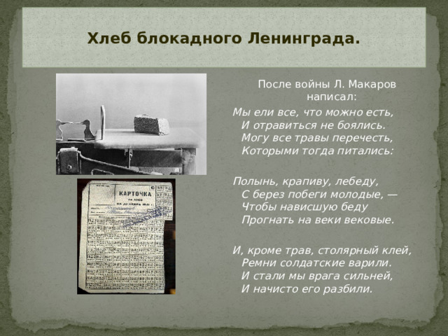 Хлеб блокадного Ленинграда.   После войны Л. Макаров написал: Мы ели все, что можно есть,  И отравиться не боялись.  Могу все травы перечесть,  Которыми тогда питались:   Полынь, крапиву, лебеду,  С берез побеги молодые, —  Чтобы нависшую беду  Прогнать на веки вековые.   И, кроме трав, столярный клей,  Ремни солдатские варили.  И стали мы врага сильней,  И начисто его разбили.