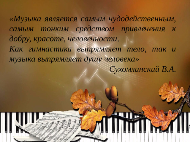 «Музыка является самым чудодейственным, самым тонким средством привлечения к добру, красоте, человечности. Как гимнастика выпрямляет тело, так и музыка выпрямляет душу человека»   Сухомлинский В.А.