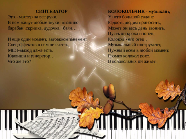 СИНТЕЗАТОР КОЛОКОЛЬЧИК - музыкант, Это - мастер на все руки.  В нем живут любые звуки: пианино, барабан ,скрипка, дудочка, баян…  И еще один момент, автоаккомпанемент. У него большой талант.  Радость людям приносить,  Может он весь день звонить.  Пусть он кроха и юнец.  Колокол - его отец ,  Музыкальный инструмент,  Нужный всем в любой момент.  Громко колокол поет,  В колокольнях он живет.   Спецэффектов в нем не счесть, MIDI-выход даже есть. Клавиши и генератор…  Что же это?