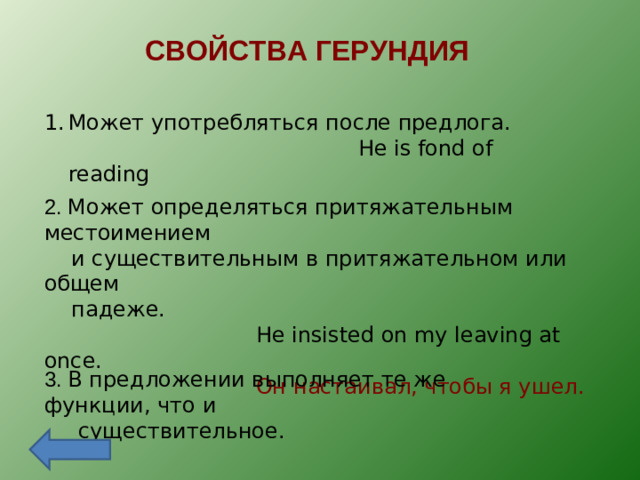 СВОЙСТВА ГЕРУНДИЯ Может употребляться после предлога.  He is fond of reading 2. Может определяться притяжательным местоимением  и существительным в притяжательном или общем  падеже.  He insisted on my leaving at once.  Он настаивал, чтобы я ушел. 3. В предложении выполняет те же функции, что и  существительное.