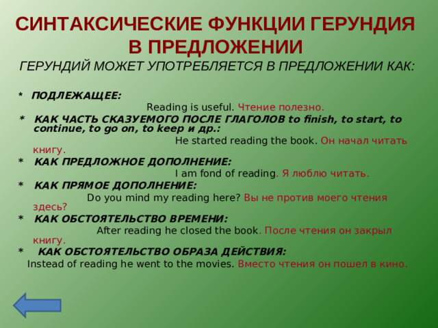 СИНТАКСИЧЕСКИЕ ФУНКЦИИ ГЕРУНДИЯ  В ПРЕДЛОЖЕНИИ ГЕРУНДИЙ МОЖЕТ УПОТРЕБЛЯЕТСЯ В ПРЕДЛОЖЕНИИ КАК:  * ПОДЛЕЖАЩЕЕ:  Reading is useful. Чтение полезно. * КАК ЧАСТЬ СКАЗУЕМОГО ПОСЛЕ ГЛАГОЛОВ to finish, to start, to continue, to go on, to keep и др.:  He started reading the book. Он начал читать книгу. * КАК ПРЕДЛОЖНОЕ ДОПОЛНЕНИЕ:  I am fond of reading . Я люблю читать. * КАК ПРЯМОЕ ДОПОЛНЕНИЕ:  Do you mind my reading here? Вы не против моего чтения здесь? * КАК ОБСТОЯТЕЛЬСТВО ВРЕМЕНИ:  After reading he closed the book . После чтения он закрыл книгу. * КАК ОБСТОЯТЕЛЬСТВО ОБРАЗА ДЕЙСТВИЯ:  Instead of reading he went to the movies. Вместо чтения он пошел в кино.