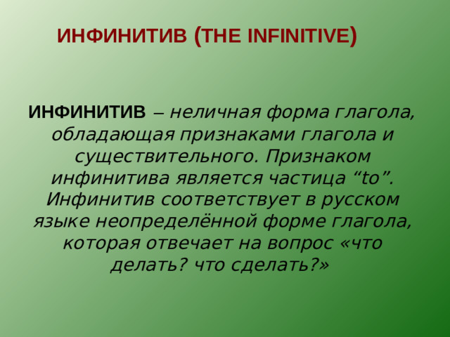 ИНФИНИТИВ ( THE  INFINITIVE )  ИНФИНИТИВ  – неличная форма глагола, обладающая признаками глагола и существительного. Признаком инфинитива является частица “to” . Инфинитив соответствует в русском языке неопределённой форме глагола, которая отвечает на вопрос «что делать? что сделать?»