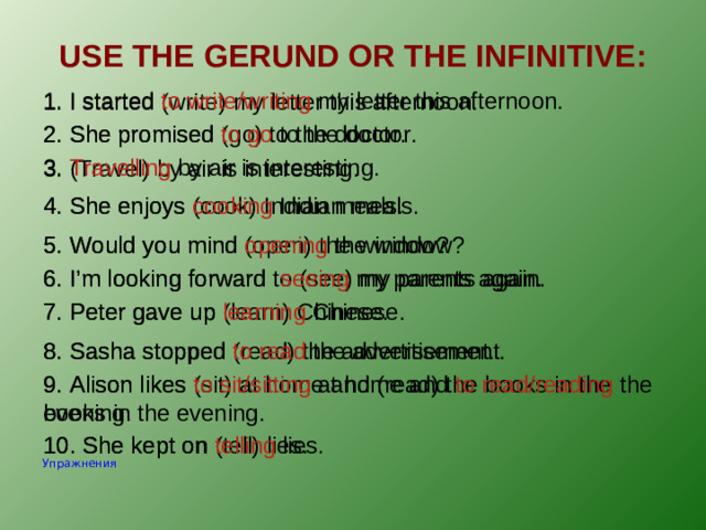 USE THE GERUND OR THE INFINITIVE: 1. I started to write/writing my letter this afternoon. 1. I started (write) my letter this afternoon. 2. She promised (go) to the doctor. 2. She promised to go to the doctor. 3. Travelling by air is interesting. 3. (Travel) by air is interesting. 4. She enjoys cooking Indian meals. 4. She enjoys (cook) Indian meals. 5. Would you mind opening the window? 5. Would you mind (open) the window? 6. I’m looking forward to (see) my parents again. 6. I’m looking forward seeing my parents again. 7. Peter gave up (learn) Chinese. 7. Peter gave up learning Chinese. 8. Sasha stopped (read) the advertisement. 8. Sasha stopped to read the advertisement. 9. Alison likes (sit) at home and (read) the books in the evening. 9. Alison likes to sit/sitting at home and to read/reading the books in the evening. 10. She kept on (tell) lies. 10. She kept on telling lies. Упражнения