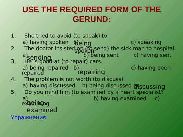 USE THE REQUIRED FORM OF THE GERUND : 1. She tried to avoid (to speak) to.  a) having spoken b) c) speaking 2. The doctor insisted on (to send) the sick man to hospital.  a) b) being sent c) having sent 3. He is good at (to repair) cars.  a) being repaired b) c) having been repaired 4. The problem is not worth (to discuss).  a) having discussed b) being discussed c) 5. Do you mind him (to examine) by a heart specialist?  a) b) having examined c) examining Упражнения being spoken sending repairing discussing being examined