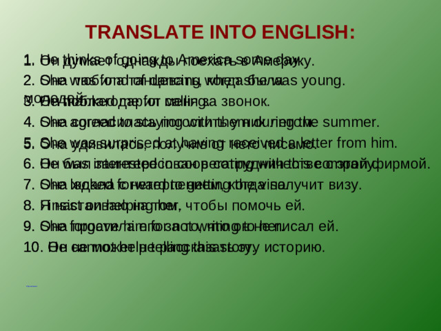 TRANSLATE INTO ENGLISH : 1. He thinks of going to America some day. 1. Он думает однажды поехать в Америку. 2. Она любила танцевать, когда была молодой. 2. She was fond of dancing when she was young. 3. Он поблагодарил меня за звонок. 3. He thanked me for calling. 4. Она согласилась погостить у них летом. 4. She agreed to staying with them during the summer. 5. She was surprised at having received a letter from him. 5. Она удивилась, получив от него письмо. 6. Он был заинтересован в сотрудничестве с этой фирмой. 6. He was interested in cooperating with this company. 7. Она ждала с нетерпением, когда получит визу. 7. She looked forward to getting the visa. 8. Я настаиваю на том, чтобы помочь ей. 8. I insist on helping her. 9. Она простила его за то, что он не писал ей. 9. She forgave him for not writing to her. 10. Он не может не рассказать эту историю. 10. He cannot help telling this story. Упражнения