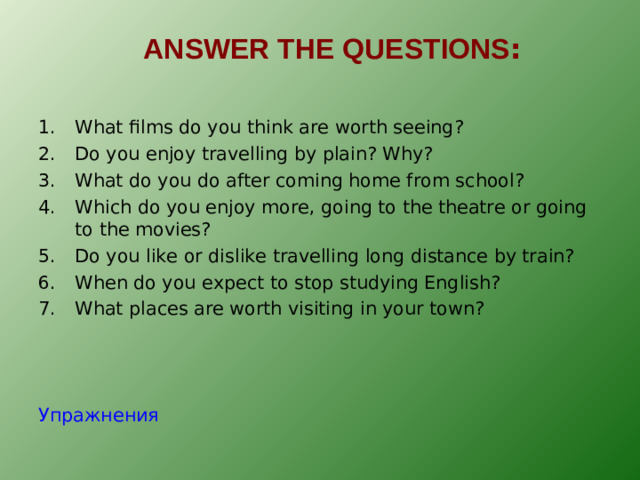 ANSWER THE QUESTIONS : What films do you think are worth seeing? Do you enjoy travelling by plain? Why? What do you do after coming home from school? Which do you enjoy more, going to the theatre or going to the movies? Do you like or dislike travelling long distance by train? When do you expect to stop studying English? What places are worth visiting in your town?  Упражнения