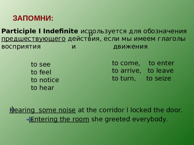 ЗАПОМНИ: Participle I Indefinite  используется для обозначения предшествующего действия, если мы имеем глаголы восприятия и движения P to come, to enter to arrive, to leave to turn, to seize to see to feel to notice to hear Hearing some noise at the corridor I locked the door. Entering the room she greeted everybod y.
