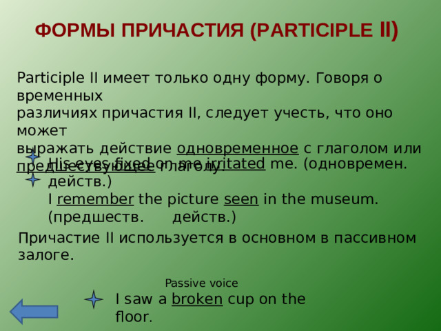ФОРМЫ ПРИЧАСТИЯ ( PARTICIPLE II) Participle II имеет только одну форму. Говоря о временных различиях причастия II , следует учесть, что оно может выражать действие одновременное с глаголом или предшествующее глаголу. His eyes fixed on me irritated me. ( одновремен. действ.) I remember the picture seen in the museum. ( предшеств. действ.) Причастие II используется в основном в пассивном залоге. Passive voice I saw a broken cup on the floor .