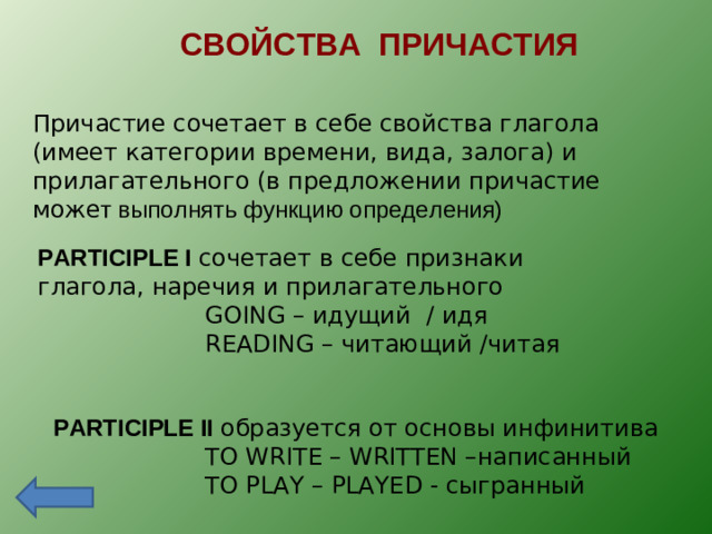 СВОЙСТВА ПРИЧАСТИЯ Причастие сочетает в себе свойства глагола (имеет категории времени, вида, залога) и прилагательного (в предложении причастие може т выполнять функцию определения) PARTICIPLE I сочетает в себе признаки глагола, наречия и прилагательного  GOING – идущий / идя  READING – читающий / читая PARTICIPLE II образуется от основы инфинитива  TO WRITE – WRITTEN – написанный  TO PLAY – PLAYED - сыгранный