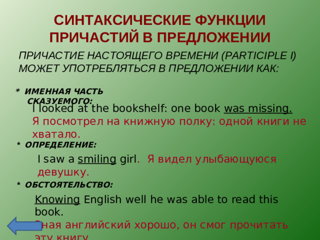 СИНТАКСИЧЕСКИЕ ФУНКЦИИ ПРИЧАСТИЙ В ПРЕДЛОЖЕНИИ ПРИЧАСТИЕ НАСТОЯЩЕГО ВРЕМЕНИ ( PARTICIPLE I) МОЖЕТ УПОТРЕБЛЯТЬСЯ В ПРЕДЛОЖЕНИИ КАК: * ИМЕННАЯ ЧАСТЬ СКАЗУЕМОГО:  I looked at the bookshelf: one book was missing. Я посмотрел на книжную полку: одной книги не хватало. *  ОПРЕДЕЛЕНИЕ: I saw a smiling girl . Я видел улыбающуюся девушку. *  ОБСТОЯТЕЛЬСТВО: Knowing English well he was able to read this book. Зная английский хорошо, он смог прочитать эту книгу .