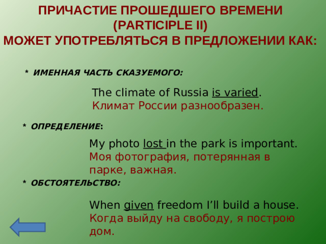 ПРИЧАСТИЕ ПРОШЕДШЕГО ВРЕМЕНИ ( PARTICIPLE II) МОЖЕТ УПОТРЕБЛЯТЬСЯ В ПРЕДЛОЖЕНИИ КАК: *  ИМЕННАЯ ЧАСТЬ СКАЗУЕМОГО: The climate of Russia is varied . Климат России разнообразен. *  ОПРЕДЕЛЕНИЕ :   My photo lost in the park is important. Моя фотография, потерянная в парке, важная. *  ОБСТОЯТЕЛЬСТВО:  When given freedom I’ll build a house. Когда выйду на свободу, я построю дом.