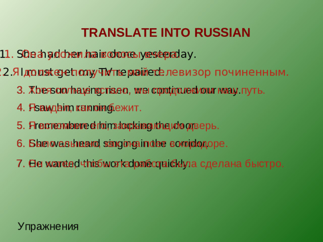 TRANSLATE INTO RUSSIAN 1. She had her hair done yesterday. 1. Она уложила волосы вчера. 2. Я должен получить мой телевизор починенным. 2 . I must get my TV repaired. 3. Хотя солнце встало, мы продолжили наш путь. 3 . The sun having risen, we continued our way. 4 . I saw him running. 4. Я видел, как он бежит. 5. I remembered him locking the door. 5. Я вспомнил его, закрывающим дверь. 6. She was heard singing in the corridor. 6. Было слышно, как она поет в коридоре. 7. He wanted this work done quickly. 7. Он хотел, чтобы эта работа была сделана быстро. Упражнения