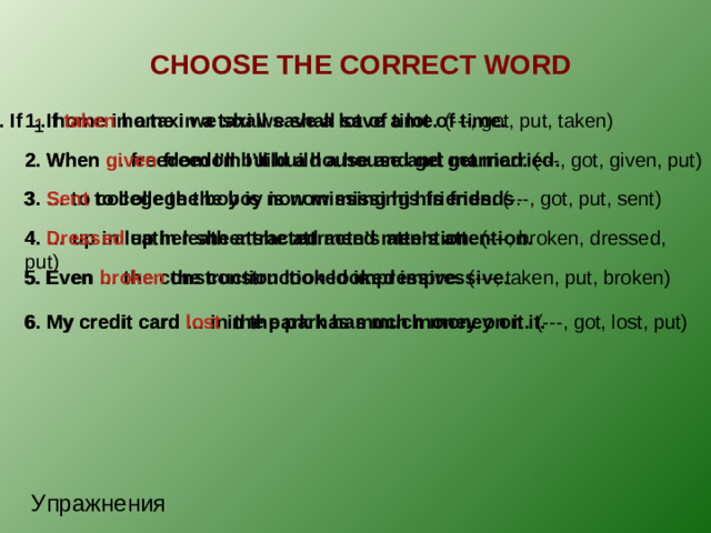 CHOOSE THE CORRECT WORD . 1. If … home in a taxi we shall save a lot of time. (---, got, put, taken) 1. If taken home in a taxi we shall save a lot of time. 1 2. When given freedom I’ll build a house and get married. 2. When … freedom I’ll build a house and get married. (---, got, given, put) 3. … to college the boy is now missing his friends. (---, got, put, sent) 3. Sent to college the boy is now missing his friends . 4. Dressed up in leather she attracted men’s attention. 4. … up in leather she attracted men’s attention. (---, broken, dressed, put) 5. Even … the construction looked impressive. (---, taken, put, broken) 5. Even broken the construction looked impressive. 6. My credit card … in the park has much money on it. (---, got, lost, put) 6. My credit card lost in the park has much money on it. Упражнения