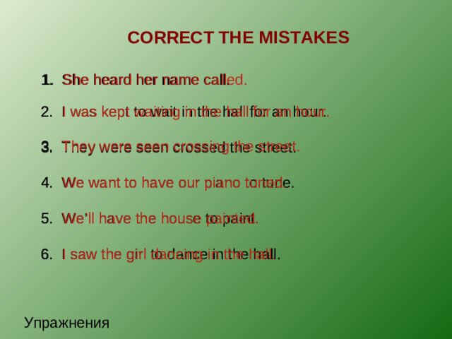 CORRECT THE MISTAKES 1. She heard her name call. 1. She heard her name called. 2. I was kept to wait in the hall for an hour. 2. I was kept waiting in the hall for an hour. 3. They were seen crossing the street. 3. They were seen crossed the street. 4. We want to have our piano to tune. 4. We want to have our piano tuned. 5. We’ll have the house to paint. 5. We’ll have the house painted. 6. I saw the girl to dance in the hall. 6. I saw the girl dancing in the hall. Упражнения