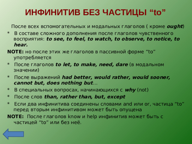 ИНФИНИТИВ БЕЗ ЧАСТИЦЫ “to”  После всех вспомогательных и модальных глаголов ( кроме ought ) * В составе сложного дополнения после глаголов чувственного восприятия: to see, to feel, to watch, to observe, to notice, to hear. NOTE:  но после этих же глаголов в пассивной форме “to” употребляется * После глаголов to let, to make, need, dare ( в модальном значении) * После выражений had better, would rather, would sooner, cannot but, does nothing but … * В специальных вопросах, начинающихся с why (not) * После слов than, rather than, but, except * Если два инфинитива соединены словами and или or, частица “to” перед вторым инфинитивом может быть опущена NOTE:  После глаголов know и help инфинитив может быть с частицей “to” или без неё.