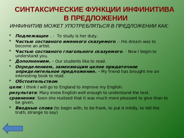 СИНТАКСИЧЕСКИЕ ФУНКЦИИ ИНФИНИТИВА  В ПРЕДЛОЖЕНИИ ИНФИНИТИВ МОЖЕТ УПОТРЕБЛЯТЬСЯ В ПРЕДЛОЖЕНИИ КАК: * Подлежащее  . - To study is her duty . * Частью составного именного сказуемого  .-  His dream was to become an artist. * Частью составного глагольного сказуемого . - Now I begin to understand you. * Дополнением. – Our students like to read . * Определением, заменяющим целое придаточное определительное предложение . – My friend has brought me an interesting book to read. * Обстоятельством  цели : I think I will go to England to improve my English . результата : Mary knew English well enough to understand the text. c равнения : Soon she realized that it was much more pleasant to give than to be given. * Вводные слова  ( to begin with, to be frank, to put it mildly, to tell the truth, strange to say)