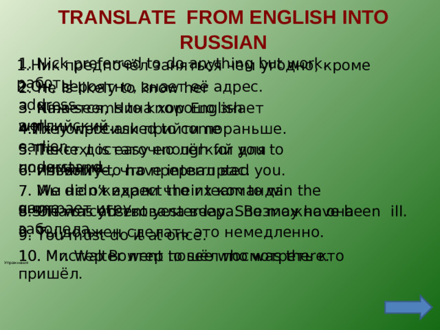 TRANSLATE  FROM ENGLISH INTO RUSSIAN   1.  Nick preferred to do anything but work. 1.Ник предпочёл заняться чем угодно, кроме работы. 2.Он, вероятно, знает её адрес. 2.  He is likely to know her address. 3 . Nina seems to know English well. 3. Кажется, Нина хорошо знает английский. 4.Их попросили прийти пораньше. 4.They were asked to come earlier. 5. Текст достаточно лёгкий для понимания. 5.The text is easy enough for you to understand. 6. Извините, что прервал  вас. 6.  I’m sorry to have interrupted you. 7 .  We didn’t expect their team to win the game. 7. Мы не ожидали что их команда выиграет игру. 8 .She was absent yesterday. She may have been  ill. 8. Она отсутствовала вчера. Возможно она заболела. 9. Ты должен сделать это немедленно. 9. You must do it at once. 10. Mr. Walter went to see who was there. 10. Мистер Волтер пошёл посмотреть кто пришёл. Упражнения