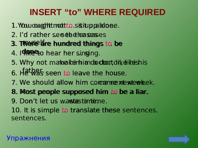 INSERT “to” WHERE REQUIRED 1. You ought not … sit up alone. 1. You ought not  to  sit up alone. 2. I’d rather … see the cases myself. 2. I’d rather see the cases myself. 3. There are hundred things to be done. 3. There are hundred things … be done. 4. I like to hear her sing. 4. I like to hear her … sing. 5. Why not make him a doctor, like his father. 5. Why not … make him a doctor, like his father. 6. He was seen … leave the house. 6. He was seen to leave the house. 7. We should allow him … come next week. 7. We should allow him come next week. 8. Most people supposed him to be a liar. 8. Most people supposed him … be a liar. 9. Don’t let us … waste time. 9. Don’t let us waste time. 10. It is simple … translate these sentences. 10. It is simple to translate these sentences. Упражнения