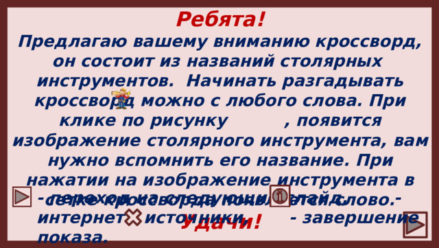 Ребята! Предлагаю вашему вниманию кроссворд, он состоит из названий столярных инструментов. Начинать разгадывать кроссворд можно с любого слова. При клике по рисунку , появится изображение столярного инструмента, вам нужно вспомнить его название. При нажатии на изображение инструмента в сетке кроссворда появляется слово. Удачи! - переход на следующий слайд, - интернет – источники, - завершение показа.