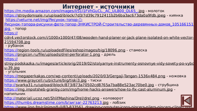 Интернет - источники https://m.media-amazon.com/images/I/51l1FVhGuCL._AC_UL800_QL65_. jpg  - молоток https:// stroydomsale.ru/upload/iblock/7d3/7d39c7912411b2b6ba3ac673da0a9fdb.jpeg  - киянка  https://veturre.net/img/ Рисунок-топор- ᐈ- Рисунок-топора-рисунки-фото-топор-ЭНКИСТРОЙ-Строительство-деревянных-домов_105166151. jpg   - топор https:// cdn4.vectorstock.com/i/1000x1000/47/08/wooden-hand-planer-or-jack-plane-isolated-on-white-vector-21594708.jpg  - рубанок https:// region-tools.ru/uploadedFiles/eshopimages/big/18096.png  - стамеска https:// pngicon.ru/file/uploads/drel-perforator-1.png  - дрель https:// stroy-podskazka.ru/images/article/orig/2019/02/stolyarnye-instrumenty-osnovnye-vidy-sovety-po-vyboru-39.jpg  - угольник https:// megaperkakas.com/wp-content/uploads/2020/03/Gergaji-Tangan-1536x484.png  - ножовка https:// www.graycell.ru/picture/big/tiski3.jpg  - тиски http:// svarka31.ru/upload/iblock/873/873a70502cd8765a7ba88e523ac70be0.jpg  - струбцина https:// img.impotsheb-granby.com/img/home-hacks-answers/how-to-fix-cast-aluminum.jpg  - напильник http:// materiali.ucoz.net/ShlifMashina/Drel/drel.png  - коловорот https://thumbs.dreamstime.com/b/ зигзаг-22763213. jpg  - лобзик https:// www.jing.fm/clipimg/full/83-833561_drawing-computer-icons-pincers-pliers-pincers-clipart.png  - клещи https://img.youtube.com/vi/_ mkFL5JUKWQ/0.jpg  - шило https:// www.stubai.com/wp-content/uploads/2018/12/345501StreichmassdoppeltNEU-1.jpg  - рейсмус https:// cache3.youla.io/files/images/720_720_out/5e/6a/5e6a53302aecd6490b54f402.jpg  - столяр https:// pimpmyhouse.ru/wp-content/uploads/2014/07/vyravnivanie-betonnogo-pola-pod-laminat-2.jpg  - столярные инструменты