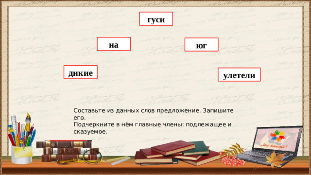 гуси на юг дикие улетели Составьте из данных слов предложение. Запишите его. Подчеркните в нём главные члены: подлежащее и сказуемое.