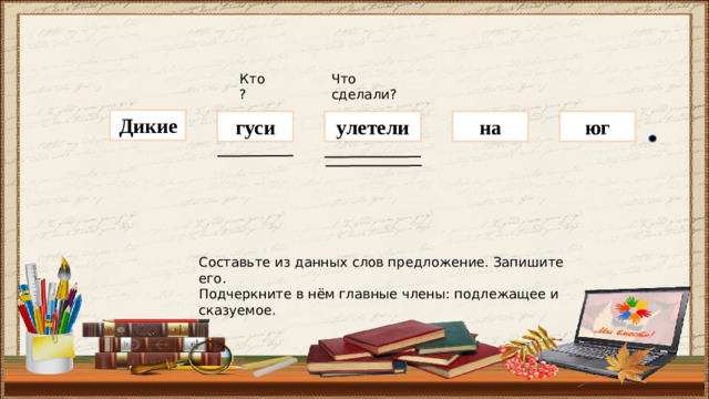 Кто? Что сделали? Дикие гуси на юг улетели Составьте из данных слов предложение. Запишите его. Подчеркните в нём главные члены: подлежащее и сказуемое.