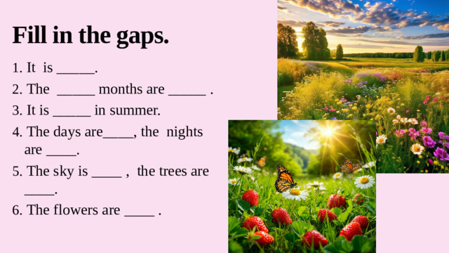 Fill in the gaps. 1. It is _____. 2. The _____ months are _____ . 3. It is _____ in summer. 4. The days are____, the nights are ____. 5. The sky is ____ , the trees are ____. 6. The flowers are ____ .