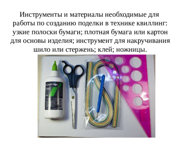 Инструменты и материалы необходимые для работы по созданию поделки в технике квиллинг: узкие полоски бумаги; плотная бумага или картон для основы изделия; инструмент для накручивания шило или стержень; клей; ножницы.